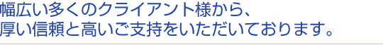 幅広いクライアント様から、厚い信頼と高いご支持をいただいております。